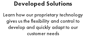 Developed Solutions Learn how our proprietary technology gives us the flexibility and control to develop and quickly adapt to our customer needs