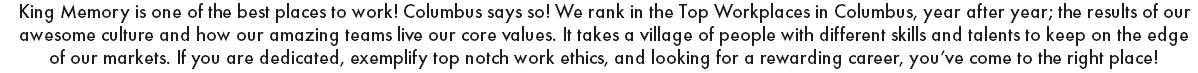 King Memory is one of the best places to work! Columbus says so! We rank in the Top Workplaces in Columbus, year after year; the results of our awesome culture and how our amazing teams live our core values. It takes a village of people with different skills and talents to keep on the edge of our markets. If you are dedicated, exemplify top notch work ethics, and looking for a rewarding career, you’ve come to the right place! 