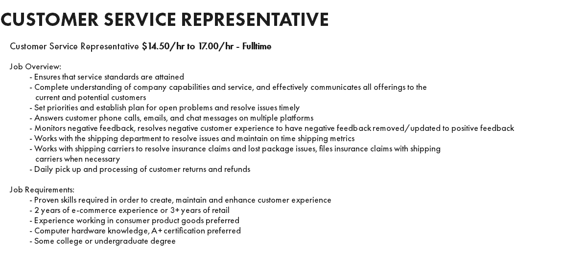 CUSTOMER SERVICE REPRESENTATIVE Customer Service Representative $14.50/hr to 17.00/hr - Fulltime Job Overview: - Ensures that service standards are attained - Complete understanding of company capabilities and service, and effectively communicates all offerings to the current and potential customers - Set priorities and establish plan for open problems and resolve issues timely - Answers customer phone calls, emails, and chat messages on multiple platforms - Monitors negative feedback, resolves negative customer experience to have negative feedback removed/updated to positive feedback - Works with the shipping department to resolve issues and maintain on time shipping metrics - Works with shipping carriers to resolve insurance claims and lost package issues, files insurance claims with shipping carriers when necessary - Daily pick up and processing of customer returns and refunds Job Requirements: - Proven skills required in order to create, maintain and enhance customer experience - 2 years of e-commerce experience or 3+ years of retail - Experience working in consumer product goods preferred - Computer hardware knowledge, A+ certification preferred - Some college or undergraduate degree