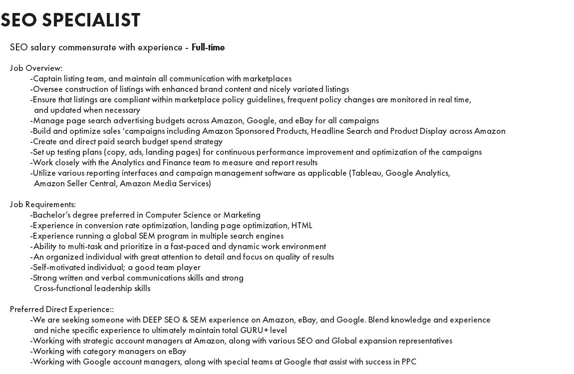 SEO SPECIALIST SEO salary commensurate with experience - Full-time Job Overview: -Captain listing team, and maintain all communication with marketplaces -Oversee construction of listings with enhanced brand content and nicely variated listings -Ensure that listings are compliant within marketplace policy guidelines, frequent policy changes are monitored in real time, and updated when necessary -Manage page search advertising budgets across Amazon, Google, and eBay for all campaigns -Build and optimize sales ‘campaigns including Amazon Sponsored Products, Headline Search and Product Display across Amazon -Create and direct paid search budget spend strategy -Set up testing plans (copy, ads, landing pages) for continuous performance improvement and optimization of the campaigns -Work closely with the Analytics and Finance team to measure and report results -Utilize various reporting interfaces and campaign management software as applicable (Tableau, Google Analytics, Amazon Seller Central, Amazon Media Services) Job Requirements: -Bachelor’s degree preferred in Computer Science or Marketing -Experience in conversion rate optimization, landing page optimization, HTML -Experience running a global SEM program in multiple search engines -Ability to multi-task and prioritize in a fast-paced and dynamic work environment -An organized individual with great attention to detail and focus on quality of results -Self-motivated individual; a good team player -Strong written and verbal communications skills and strong Cross-functional leadership skills Preferred Direct Experience:: -We are seeking someone with DEEP SEO & SEM experience on Amazon, eBay, and Google. Blend knowledge and experience and niche specific experience to ultimately maintain total GURU+ level -Working with strategic account managers at Amazon, along with various SEO and Global expansion representatives -Working with category managers on eBay -Working with Google account managers, along with special teams at Google that assist with success in PPC