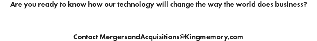 Are you ready to know how our technology will change the way the world does business? Contact MergersandAcquisitions@Kingmemory.com