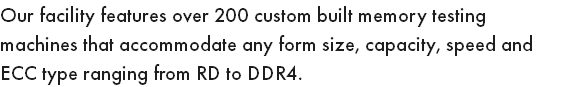 Our facility features over 200 custom built memory testing machines that accommodate any form size, capacity, speed and ECC type ranging from RD to DDR4.