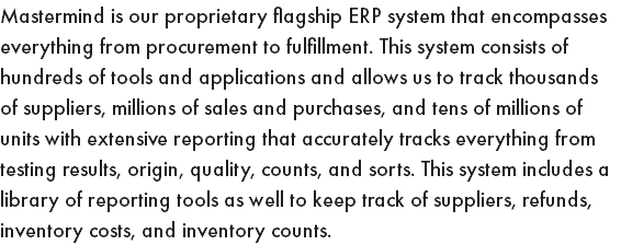 Mastermind is our proprietary flagship ERP system that encompasses everything from procurement to fulfillment. This system consists of hundreds of tools and applications and allows us to track thousands of suppliers, millions of sales and purchases, and tens of millions of units with extensive reporting that accurately tracks everything from testing results, origin, quality, counts, and sorts. This system includes a library of reporting tools as well to keep track of suppliers, refunds, inventory costs, and inventory counts.