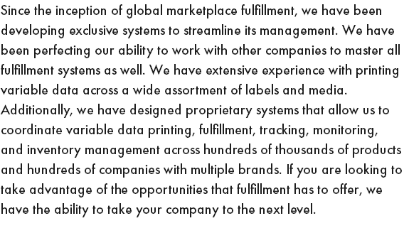 Since the inception of global marketplace fulfillment, we have been developing exclusive systems to streamline its management. We have been perfecting our ability to work with other companies to master all fulfillment systems as well. We have extensive experience with printing variable data across a wide assortment of labels and media. Additionally, we have designed proprietary systems that allow us to coordinate variable data printing, fulfillment, tracking, monitoring, and inventory management across hundreds of thousands of products and hundreds of companies with multiple brands. If you are looking to take advantage of the opportunities that fulfillment has to offer, we have the ability to take your company to the next level.