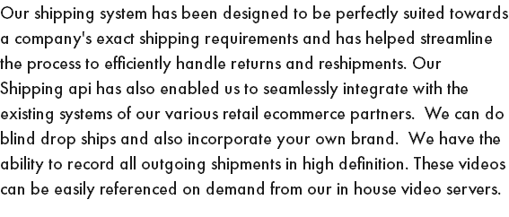 Our shipping system has been designed to be perfectly suited towards a company's exact shipping requirements and has helped streamline the process to efficiently handle returns and reshipments. Our Shipping api has also enabled us to seamlessly integrate with the existing systems of our various retail ecommerce partners. We can do blind drop ships and also incorporate your own brand. We have the ability to record all outgoing shipments in high definition. These videos can be easily referenced on demand from our in house video servers.