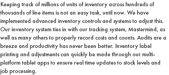 Keeping track of millions of units of inventory across hundreds of thousands of line items is not an easy task, until now. We have implemented advanced inventory controls and systems to adjust this. Our inventory system ties in with our tracking system, Mastermind, as well as many others to properly record costs and counts. Audits are a breeze and productivity has never been better. Inventory label printing and adjustments can quickly be made through our multi-platform tablet apps to ensure real time updates to stock levels and job processing.