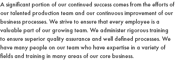 A significant portion of our continued success comes from the efforts of our talented production team and our continuous improvement of our business processes. We strive to ensure that every employee is a valuable part of our growing team. We administer rigorous training to ensure superior quality assurance and well defined processes. We have many people on our team who have expertise in a variety of fields and training in many areas of our core business. 