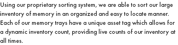 Using our proprietary sorting system, we are able to sort our large inventory of memory in an organized and easy to locate manner. Each of our memory trays have a unique asset tag which allows for a dynamic inventory count, providing live counts of our inventory at all times.