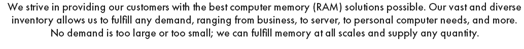 We strive in providing our customers with the best computer memory (RAM) solutions possible. Our vast and diverse inventory allows us to fulfill any demand, ranging from business, to server, to personal computer needs, and more. No demand is too large or too small; we can fulfill memory at all scales and supply any quantity.