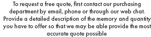 To request a free quote, first contact our purchasing department by email, phone or through our web chat. Provide a detailed description of the memory and quantity you have to offer so that we may be able provide the most accurate quote possible