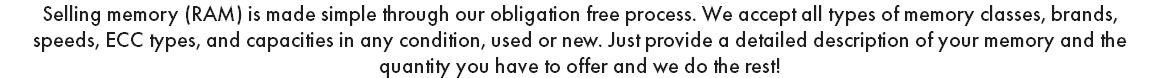 Selling memory (RAM) is made simple through our obligation free process. We accept all types of memory classes, brands, speeds, ECC types, and capacities in any condition, used or new. Just provide a detailed description of your memory and the quantity you have to offer and we do the rest! 