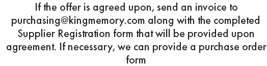 If the offer is agreed upon, send an invoice to purchasing@kingmemory.com along with the completed Supplier Registration form that will be provided upon agreement. If necessary, we can provide a purchase order form