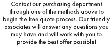 Contact our purchasing department through one of the methods above to begin the free quote process. Our friendly associates will answer any questions you may have and will work with you to provide the best offer possible!