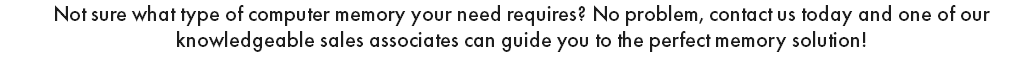 Not sure what type of computer memory your need requires? No problem, contact us today and one of our knowledgeable sales associates can guide you to the perfect memory solution!