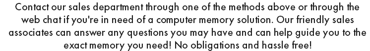 Contact our sales department through one of the methods above or through the web chat if you're in need of a computer memory solution. Our friendly sales associates can answer any questions you may have and can help guide you to the exact memory you need! No obligations and hassle free!