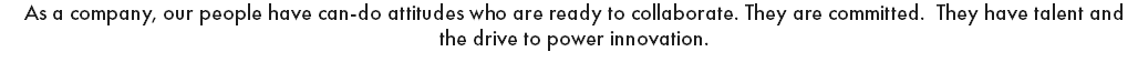 As a company, our people have can-do attitudes who are ready to collaborate. They are committed. They have talent and the drive to power innovation. 