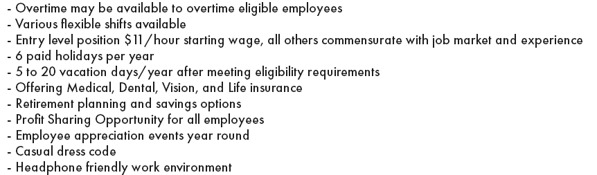 - Overtime may be available to overtime eligible employees - Various flexible shifts available - Entry level position $11/hour starting wage, all others commensurate with job market and experience - 6 paid holidays per year - 5 to 20 vacation days/year after meeting eligibility requirements - Offering Medical, Dental, Vision, and Life insurance - Retirement planning and savings options - Profit Sharing Opportunity for all employees - Employee appreciation events year round - Casual dress code - Headphone friendly work environment