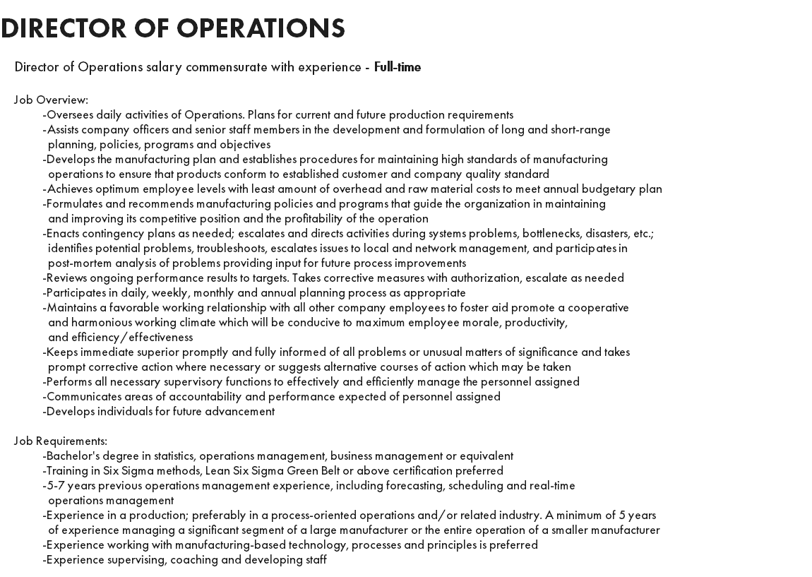 DIRECTOR OF OPERATIONS Director of Operations salary commensurate with experience - Full-time Job Overview: -Oversees daily activities of Operations. Plans for current and future production requirements -Assists company officers and senior staff members in the development and formulation of long and short-range planning, policies, programs and objectives -Develops the manufacturing plan and establishes procedures for maintaining high standards of manufacturing operations to ensure that products conform to established customer and company quality standard -Achieves optimum employee levels with least amount of overhead and raw material costs to meet annual budgetary plan -Formulates and recommends manufacturing policies and programs that guide the organization in maintaining and improving its competitive position and the profitability of the operation -Enacts contingency plans as needed; escalates and directs activities during systems problems, bottlenecks, disasters, etc.; identifies potential problems, troubleshoots, escalates issues to local and network management, and participates in post-mortem analysis of problems providing input for future process improvements -Reviews ongoing performance results to targets. Takes corrective measures with authorization, escalate as needed -Participates in daily, weekly, monthly and annual planning process as appropriate -Maintains a favorable working relationship with all other company employees to foster aid promote a cooperative and harmonious working climate which will be conducive to maximum employee morale, productivity, and efficiency/effectiveness -Keeps immediate superior promptly and fully informed of all problems or unusual matters of significance and takes prompt corrective action where necessary or suggests alternative courses of action which may be taken -Performs all necessary supervisory functions to effectively and efficiently manage the personnel assigned -Communicates areas of accountability and performance expected of personnel assigned -Develops individuals for future advancement Job Requirements: -Bachelor's degree in statistics, operations management, business management or equivalent -Training in Six Sigma methods, Lean Six Sigma Green Belt or above certification preferred -5-7 years previous operations management experience, including forecasting, scheduling and real-time operations management -Experience in a production; preferably in a process-oriented operations and/or related industry. A minimum of 5 years of experience managing a significant segment of a large manufacturer or the entire operation of a smaller manufacturer -Experience working with manufacturing-based technology, processes and principles is preferred -Experience supervising, coaching and developing staff