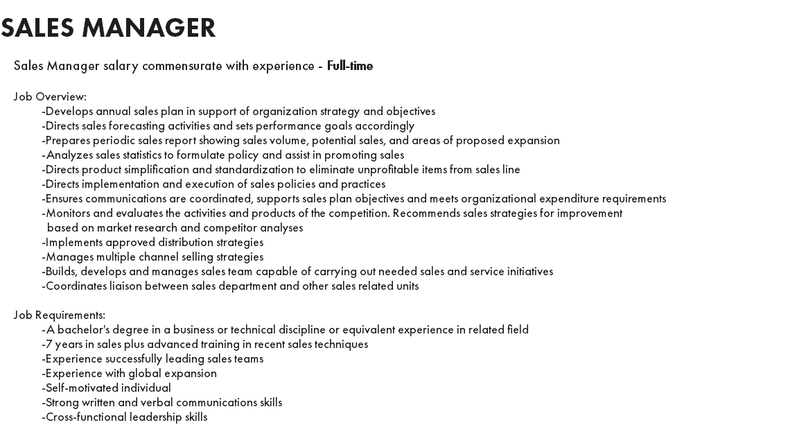 SALES MANAGER Sales Manager salary commensurate with experience - Full-time Job Overview: -Develops annual sales plan in support of organization strategy and objectives -Directs sales forecasting activities and sets performance goals accordingly -Prepares periodic sales report showing sales volume, potential sales, and areas of proposed expansion -Analyzes sales statistics to formulate policy and assist in promoting sales -Directs product simplification and standardization to eliminate unprofitable items from sales line -Directs implementation and execution of sales policies and practices -Ensures communications are coordinated, supports sales plan objectives and meets organizational expenditure requirements -Monitors and evaluates the activities and products of the competition. Recommends sales strategies for improvement based on market research and competitor analyses -Implements approved distribution strategies -Manages multiple channel selling strategies -Builds, develops and manages sales team capable of carrying out needed sales and service initiatives -Coordinates liaison between sales department and other sales related units Job Requirements: -A bachelor's degree in a business or technical discipline or equivalent experience in related field -7 years in sales plus advanced training in recent sales techniques -Experience successfully leading sales teams -Experience with global expansion -Self-motivated individual -Strong written and verbal communications skills -Cross-functional leadership skills