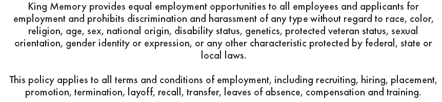 King Memory provides equal employment opportunities to all employees and applicants for employment and prohibits discrimination and harassment of any type without regard to race, color, religion, age, sex, national origin, disability status, genetics, protected veteran status, sexual orientation, gender identity or expression, or any other characteristic protected by federal, state or local laws. This policy applies to all terms and conditions of employment, including recruiting, hiring, placement, promotion, termination, layoff, recall, transfer, leaves of absence, compensation and training.