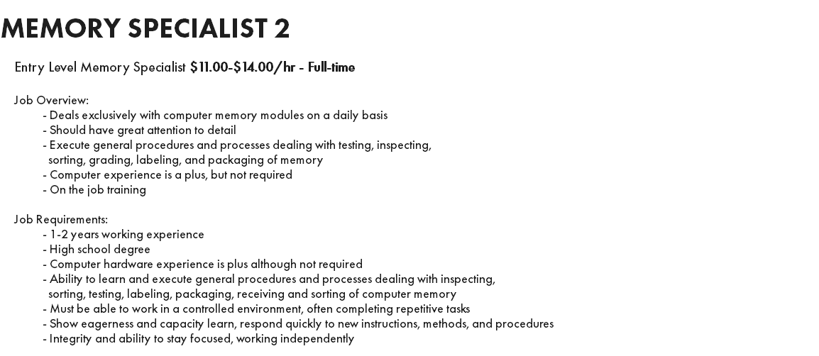 MEMORY SPECIALIST 2 Entry Level Memory Specialist $11.00-$14.00/hr - Full-time Job Overview: - Deals exclusively with computer memory modules on a daily basis - Should have great attention to detail - Execute general procedures and processes dealing with testing, inspecting, sorting, grading, labeling, and packaging of memory - Computer experience is a plus, but not required - On the job training Job Requirements: - 1-2 years working experience - High school degree - Computer hardware experience is plus although not required - Ability to learn and execute general procedures and processes dealing with inspecting, sorting, testing, labeling, packaging, receiving and sorting of computer memory - Must be able to work in a controlled environment, often completing repetitive tasks - Show eagerness and capacity learn, respond quickly to new instructions, methods, and procedures - Integrity and ability to stay focused, working independently