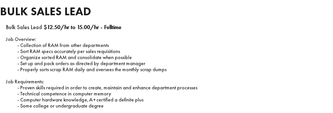 BULK SALES LEAD Bulk Sales Lead $12.50/hr to 15.00/hr - Fulltime Job Overview: - Collection of RAM from other departments - Sort RAM specs accurately per sales requisitions - Organize sorted RAM and consolidate when possible - Set up and pack orders as directed by department manager - Properly sorts scrap RAM daily and oversees the monthly scrap dumps Job Requirements: - Proven skills required in order to create, maintain and enhance department processes - Technical competence in computer memory - Computer hardware knowledge, A+ certified a definite plus - Some college or undergraduate degree